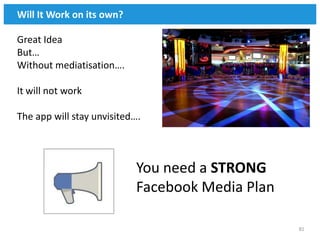 Will It Work on its own?

Great Idea
But…
Without mediatisation….

It will not work

The app will stay unvisited….



                           You need a STRONG
                           Facebook Media Plan

                                                 81
 