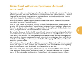 Mein Kind will einen Facebook-Account –
was nun?
Irgendwann im Leben eines digital geprägten Menschen kommt der Wunsch nach einer Vernetzung
mit Gleichgesinnten, Freunden, Mitschülern und Sportkameraden über soziale Netzwerke. Derzeit ist
Facebook der Marktführer, daher wird dann bei Jugendlichen höchstwahrscheinlich der Wunsch
nach einem Account in diesem Netzwerk entstehen.
Was also können wir machen, wenn irgendwann unsere Kinder vor uns stehen und uns mitteilen:
„Ich möchte gern einen Facebook-Account.“
Nun, als Erstes können wir uns freuen, dass wir nicht vor vollendete Tatsachen gestellt wurden, und
es heißt: „Ich bin jetzt bei Facebook!“ Möglichkeiten, sich einen Account anzulegen, haben junge
Menschen genügend, sei es am eigenen Computer, über ein Smartphone, in der Schule, bei einem
Freund, im Jugendzentrum oder einem öffentlichen Internetcafé.




                                                                                                       151
Die Tatsache, dass unser Kind im Vorfeld seinen Wunsch nach einer Facebook-Mitgliedschaft äußert,
ist in erster Linie ein Vertrauensbeweis. Darüber hinaus formuliert ein junger Mensch mit einem sol-
chen Wunsch das Bedürfnis, Teil einer Gemeinschaft zu werden, einem Netzwerk beizutreten und
sich mit anderen Menschen auszutauschen, auch wenn dies in einem digitalen Raum stattfindet. So
ein Bedürfnis ist wichtig und sehr bedeutsam für die Entwicklung junger Menschen und sollte nicht
einfach so ignoriert werden.
Wenn also so ein Wunsch geäußert wird, haben wir mehrere Möglichkeiten. Wir können „nein, auf
keinen Fall“ sagen und damit riskieren, dass unsere Kinder hinter unserem Rücken ohne Begleitung
einen Account anlegen, denn der Wunsch nach Gemeinschaft ist sehr stark.
Wir können auch „mach mal“ sagen, jedoch wird auch hier die Facebook-Welt allein erforscht.
Oder wir nutzen die Möglichkeit, mit unseren Kindern ins Gespräch zu kommen, um zu erörtern,
warum sie denn gerade bei Facebook einen Account haben und was sie dort machen wollen ...
 