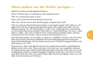 Wenn andere von der Brücke springen ...
Stellen Sie sich doch mal bitte folgenden Dialog vor:
Martin (13 Jahre): Papa, ich möchte gerne einen Facebook-Account.
Vater: Für was brauchst du denn so was?
Martin: Das ist echt cool! All meine Freunde sind auch da ...
Vater: Ach, und wenn die von einer Brücke springen, springst du dann auch?
Viele von uns kennen diese Brücken-Argumentation aus der eigenen Jugend. Damit sollte nur zu oft
gegen das Prinzip des Gruppenzwangs gearbeitet werden. Dass andere etwas haben, darf und
sollte kein Argument sein, das Gleiche haben zu wollen. Ganz unabhängig davon, wie berechtigt
man das Brücken-Argument grundsätzlich findet, geht es in unserem Beispiel gar nicht darum, „etwas
haben zu wollen“. Denn wenn ein Mensch einem sozialen Netzwerk beitreten möchte, weil seine




                                                                                                       153
Freunde auch dort sind, hat das in erster Linie etwas mit Kommunikation zu tun.
Wie viele Kinder besitzen z.B. ein Handy, nur damit sie „in Notfällen“ erreichbar sind und mit ihren
Eltern kommunizieren können? Laut KIM-Studie 2010 des medienpädagogischen Forschungsver-
bunds Südwest (mpfs) haben 53 % der Kinder zwischen 6 und 13 Jahren ein eigenes Handy. Im Jahr
2003 waren es „nur“ 24 %.
Diese Form bzw. dieser meist elterliche Wunsch nach medialer Kommunikation und Verfügbarkeit
etabliert sich von Jahr zu Jahr. Wieso soll es denn nicht normal sein, wenn Jugendliche untereinan-
der medial kommunizieren wollen? Soziale Netzwerke haben einfach den Vorteil, dass orts- und zei-
tunabhängig der Kontakt zu Freunden hergestellt und gehalten werden kann. Und wenn wir einmal
einen Blick auf die Zeit werfen, die unseren Kindern neben Schule, Hausaufgaben, Verein usw. noch
bleibt, kann das durchaus von Vorteil sein.
 
