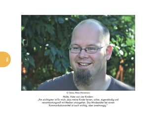 154




                                  © Tobias Albers-Heinemann

                                Malte, Vater von vier Kindern:
      „Am wichtigsten ist für mich, dass meine Kinder lernen, sicher, eigenständig und
         verantwortungsvoll mit Medien umzugehen. Das Mindestalter bei einem
                Kommunikationsmittel ist auch wichtig, aber zweitrangig.“
 