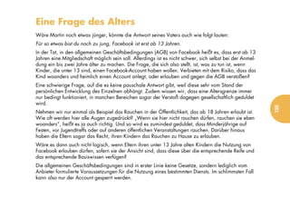 Eine Frage des Alters
Wäre Martin noch etwas jünger, könnte die Antwort seines Vaters auch wie folgt lauten:
Für so etwas bist du noch zu jung, Facebook ist erst ab 13 Jahren.
In der Tat, in den allgemeinen Geschäftsbedingungen (AGB) von Facebook heißt es, dass erst ab 13
Jahren eine Mitgliedschaft möglich sein soll. Allerdings ist es nicht schwer, sich selbst bei der Anmel-
dung ein bis zwei Jahre älter zu machen. Die Frage, die sich also stellt, ist, was zu tun ist, wenn
Kinder, die unter 13 sind, einen Facebook-Account haben wollen. Verbieten mit dem Risiko, dass das
Kind woanders und heimlich einen Account anlegt, oder erlauben und gegen die AGB verstoßen?
Eine schwierige Frage, auf die es keine pauschale Antwort gibt, weil diese sehr vom Stand der
persönlichen Entwicklung des Einzelnen abhängt. Zudem wissen wir, dass eine Altersgrenze immer
nur bedingt funktioniert, in manchen Bereichen sogar der Verstoß dagegen gesellschaftlich geduldet
wird.




                                                                                                           155
Nehmen wir nur einmal als Beispiel das Rauchen in der Öffentlichkeit, das ab 18 Jahren erlaubt ist.
Wie oft werden hier alle Augen zugedrückt? „Wenn sie hier nicht rauchen dürfen, rauchen sie eben
woanders“, heißt es ja auch richtig. Und so wird es zumindest geduldet, dass Minderjährige auf
Festen, vor Jugendtreffs oder auf anderen öffentlichen Veranstaltungen rauchen. Darüber hinaus
haben die Eltern sogar das Recht, ihren Kindern das Rauchen zu Hause zu erlauben.
Wäre es dann auch nicht logisch, wenn Eltern ihren unter 13 Jahre alten Kindern die Nutzung von
Facebook erlauben dürfen, sofern sie der Ansicht sind, dass diese über die entsprechende Reife und
das entsprechende Basiswissen verfügen?
Die allgemeinen Geschäftsbedingungen sind in erster Linie keine Gesetze, sondern lediglich vom
Anbieter formulierte Voraussetzungen für die Nutzung eines bestimmten Diensts. Im schlimmsten Fall
kann also nur der Account gesperrt werden.
 