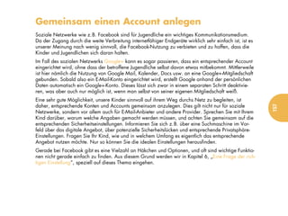 Gemeinsam einen Account anlegen
Soziale Netzwerke wie z.B. Facebook sind für Jugendliche ein wichtiges Kommunikationsmedium.
Da der Zugang durch die weite Verbreitung internetfähiger Endgeräte wirklich sehr einfach ist, ist es
unserer Meinung nach wenig sinnvoll, die Facebook-Nutzung zu verbieten und zu hoffen, dass die
Kinder und Jugendlichen sich daran halten.
Im Fall des sozialen Netzwerks Google+ kann es sogar passieren, dass ein entsprechender Account
eingerichtet wird, ohne dass der betroffene Jugendliche selbst davon etwas mitbekommt. Mittlerweile
ist hier nämlich die Nutzung von Google Mail, Kalender, Docs usw. an eine Google+-Mitgliedschaft
gebunden. Sobald also ein E-Mail-Konto eingerichtet wird, erstellt Google anhand der persönlichen
Daten automatisch ein Google+-Konto. Dieses lässt sich zwar in einem separaten Schritt deaktivie-
ren, was aber auch nur möglich ist, wenn man selbst von seiner eigenen Mitgliedschaft weiß.
Eine sehr gute Möglichkeit, unsere Kinder sinnvoll auf ihrem Weg durchs Netz zu begleiten, ist
daher, entsprechende Konten und Accounts gemeinsam anzulegen. Dies gilt nicht nur für soziale




                                                                                                        157
Netzwerke, sondern vor allem auch für E-Mail-Anbieter und andere Provider. Sprechen Sie mit Ihrem
Kind darüber, warum welche Angaben gemacht werden müssen, und achten Sie gemeinsam auf die
entsprechenden Sicherheitseinstellungen. Informieren Sie sich z.B. über eine Suchmaschine im Vor-
feld über das digitale Angebot, über potenzielle Sicherheitslücken und entsprechende Privatsphäre-
Einstellungen. Fragen Sie Ihr Kind, wie und in welchem Umfang es eigentlich das entsprechende
Angebot nutzen möchte. Nur so können Sie die idealen Einstellungen herausfinden.
Gerade bei Facebook gibt es eine Vielzahl an Häkchen und Optionen, und oft sind wichtige Funktio-
nen nicht gerade einfach zu finden. Aus diesem Grund werden wir in Kapitel 6, „Eine Frage der rich-
tigen Einstellung“, speziell auf dieses Thema eingehen.
 