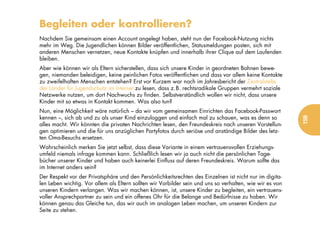 Begleiten oder kontrollieren?
Nachdem Sie gemeinsam einen Account angelegt haben, steht nun der Facebook-Nutzung nichts
mehr im Weg. Die Jugendlichen können Bilder veröffentlichen, Statusmeldungen posten, sich mit
anderen Menschen vernetzen, neue Kontakte knüpfen und innerhalb ihrer Clique auf dem Laufenden
bleiben.
Aber wie können wir als Eltern sicherstellen, dass sich unsere Kinder in geordneten Bahnen bewe-
gen, niemanden beleidigen, keine peinlichen Fotos veröffentlichen und dass vor allem keine Kontakte
zu zweifelhaften Menschen entstehen? Erst vor Kurzem war noch im Jahresbericht der Zentralstelle
der Länder für Jugendschutz im Internet zu lesen, dass z.B. rechtsradikale Gruppen vermehrt soziale
Netzwerke nutzen, um dort Nachwuchs zu finden. Selbstverständlich wollen wir nicht, dass unsere
Kinder mit so etwas in Kontakt kommen. Was also tun?
Nun, eine Möglichkeit wäre natürlich – da wir vom gemeinsamen Einrichten das Facebook-Passwort
kennen –, sich ab und zu als unser Kind einzuloggen und einfach mal zu schauen, was es denn so




                                                                                                          159
alles macht. Wir könnten die privaten Nachrichten lesen, den Freundeskreis nach unseren Vorstellun-
gen optimieren und die für uns anzüglichen Partyfotos durch seriöse und anständige Bilder des letz-
ten Oma-Besuchs ersetzen.
Wahrscheinlich merken Sie jetzt selbst, dass diese Variante in einem vertrauensvollen Erziehungs-
umfeld niemals infrage kommen kann. Schließlich lesen wir ja auch nicht die persönlichen Tage-
bücher unserer Kinder und haben auch keinerlei Einfluss auf deren Freundeskreis. Warum sollte das
im Internet anders sein?
Der Respekt vor der Privatsphäre und den Persönlichkeitsrechten des Einzelnen ist nicht nur im digita-
len Leben wichtig. Vor allem als Eltern sollten wir Vorbilder sein und uns so verhalten, wie wir es von
unseren Kindern verlangen. Was wir machen können, ist, unsere Kinder zu begleiten, ein vertrauens-
voller Ansprechpartner zu sein und ein offenes Ohr für die Belange und Bedürfnisse zu haben. Wir
können genau das Gleiche tun, das wir auch im analogen Leben machen, um unseren Kindern zur
Seite zu stehen.
 