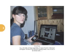 160




                                    © Lisa Prinzler

      Lisa: „Ich chatte und skype regelmäßig mit meiner Freundin in Dänemark
      auf Englisch. So lerne ich die Sprache wesentlich besser, was ich auch in
                                 der Schule merke ...“
 