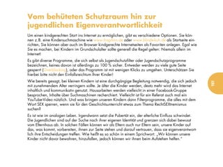 Vom behüteten Schutzraum hin zur
jugendlichen Eigenverantwortlichkeit
Um einen kindgerechten Start ins Internet zu ermöglichen, gibt es verschiedene Optionen. Sie kön-
nen z.B. eine Kindersuchmaschine wie www.frag-finn.de oder www.blinde-kuh.de als Startseite ein-
richten, Sie können aber auch im Browser kindgerechte Internetseiten als Favoriten anlegen. Egal wie
Sie es machen, bei Kindern im Grundschulalter sollte generell die Regel gelten: Niemals allein im
Internet!
Es gibt diverse Programme, die sich selbst als Jugendschutzfilter oder Jugendschutzprogramme
bezeichnen, keines davon ist allerdings zu 100 % sicher. Entweder werden zu viele gute Seite
gesperrt (Overblocking), oder das Programm ist mit wenigen Klicks zu umgehen. Unterschätzen Sie
hierbei bitte nicht den Einfallsreichtum Ihrer Kinder!
Wie bereits gesagt, bei kleinen Kindern ist eine durchgängige Begleitung notwendig, die sich jedoch




                                                                                                       161
mit zunehmendem Alter verringern sollte. Je älter die Kinder werden, desto mehr wird das Internet
inhaltlich und kommunikativ genutzt. Hausarbeiten werden vielleicht in einer Facebook-Gruppe
besprochen, Inhalte über Suchmaschinen recherchiert. Vielleicht ist für ein Referat auch mal ein
YouTube-Video nützlich. Und was bringen unseren Kindern dann Filterprogramme, die alles mit dem
Wort SEX sperren, wenn sie für den Geschichtsunterricht etwas zum Thema RechtSEXtremismus
suchen?
Es ist wie im analogen Leben. Irgendwann setzt die Pubertät ein, der elterliche Einfluss schwindet.
Die Jugendlichen sind auf der Suche nach ihrer eigenen Identität und grenzen sich dabei bewusst
vom Elternhaus ab. In solchen Fällen können wir als Eltern auch nur Eltern sein, unsere Kinder auf
das, was kommt, vorbereiten, ihnen zur Seite stehen und darauf vertrauen, dass sie eigenverantwort-
lich ihre Entscheidungen treffen. Wie heißt es so schön in einem Sprichwort: „Wir können unsere
Kinder nicht davor bewahren, hinzufallen, jedoch können wir ihnen beim Aufstehen helfen.“
 