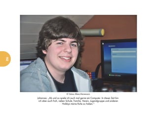 162




                                  © Tobias Albers-Heinemann

      Johannes: „Ab und zu spiele ich auch mal gerne am Computer. In dieser Zeit bin
       ich aber auch froh, neben Schule, Familie, Verein, Jugendgruppe und anderen
                              Hobbys meine Ruhe zu haben.“
 