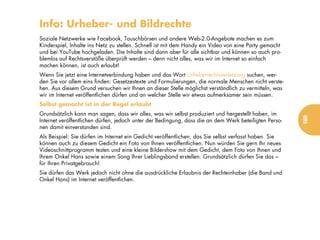 Info: Urheber- und Bildrechte
Soziale Netzwerke wie Facebook, Tauschbörsen und andere Web-2.0-Angebote machen es zum
Kinderspiel, Inhalte ins Netz zu stellen. Schnell ist mit dem Handy ein Video von eine Party gemacht
und bei YouTube hochgeladen. Die Inhalte sind dann aber für alle sichtbar und können so auch pro-
blemlos auf Rechtsverstöße überprüft werden – denn nicht alles, was wir im Internet so einfach
machen können, ist auch erlaubt!
Wenn Sie jetzt eine Internetverbindung haben und das Wort Urheberrechtsverletzung suchen, wer-
den Sie vor allem eins finden: Gesetzestexte und Formulierungen, die normale Menschen nicht verste-
hen. Aus diesem Grund versuchen wir Ihnen an dieser Stelle möglichst verständlich zu vermitteln, was
wir im Internet veröffentlichen dürfen und an welcher Stelle wir etwas aufmerksamer sein müssen.
Selbst gemacht ist in der Regel erlaubt
Grundsätzlich kann man sagen, dass wir alles, was wir selbst produziert und hergestellt haben, im




                                                                                                       169
Internet veröffentlichen dürfen, jedoch unter der Bedingung, dass die an dem Werk beteiligten Perso-
nen damit einverstanden sind.
Als Beispiel: Sie dürfen im Internet ein Gedicht veröffentlichen, das Sie selbst verfasst haben. Sie
können auch zu diesem Gedicht ein Foto von Ihnen veröffentlichen. Nun würden Sie gern Ihr neues
Videoschnittprogramm testen und eine kleine Bildershow mit dem Gedicht, dem Foto von Ihnen und
Ihrem Onkel Hans sowie einem Song Ihrer Lieblingsband erstellen. Grundsätzlich dürfen Sie das –
für Ihren Privatgebrauch!
Sie dürfen das Werk jedoch nicht ohne die ausdrückliche Erlaubnis der Rechteinhaber (die Band und
Onkel Hans) im Internet veröffentlichen.
 