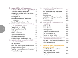 4. Jugendliche bei Facebook –                       4c Information: von Shoppingnews bis
       was machen die da eigentlich? 75                      Onlinekampagnen                         115
       So nutzen Jugendliche Medien                77      Wie Nachrichten zum User finden           117
       Das Web ist keine virtuelle Welt neben              Party on!                                 119
         der echten!                              79       Shoppingtipps                             121
       Das digitale Ich                           81       Musik, Bücher, Film und Fernsehen         123
       Onlinekommunikation: Telefonieren                   Virale Fotos und Videos                   125
         war gestern                              83       Onlinekampagnen                           127
       Facebook-Nachricht statt E-Mail            85    4d Spiele: von der Onlinefarm bis zum
    4a Kommunikation: von der Liebeserklärung                Mafiakrieg                              129
         bis zum neuesten Tratsch                  87      Spiele für alle                           131
       Wie schreib ich’s bloß?                     89      Social Games                              133
       Das Poesiealbum im Web                      91
6




                                                           Games go social                           135
       digital love                                93      Kostenlos und doch rentabel               137
       Klatsch und Tratsch                         95      Eine Erfolgsgeschichte                    139
       Sprechen Sie Facebook?                      97      Worauf Sie achten sollten                 141
       Freunde oder Bekannte?                      99   4e ePartizipation: Facebook als Instrument
       Freundschaften, Güteklasse A, B, C         101        der öffentlichen Mitbestimmung          143
    4b Selbstdarstellung: vom coolen Profilbild            Das Web 2.0 als Beteiligungsplattform     145
         bis zum neuen Bike                       103      Politische Beteiligung                    147
       Me, Myself and I                           105
       Mein Bike, mein Handy, meine Sneakers      107   5. Eltern im Netz – wie begleite
       Knipsen – posten – liken!                  109      ich mein Kind?                            149
       Tagging – das Markieren von Freunden       111        Mein Kind will einen Facebook-
       Gesichtserkennung                          113         Account – was nun?                     151
                                                             Wenn andere von der Brücke
                                                              springen ...                           153
 