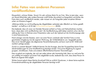Info: Fotos von anderen Personen
veröffentlichen
Klassenfahrt, schönes Wetter, Strand. Ein sehr schönes Motiv für ein Foto. Was ist jetzt aber, wenn
am Strand Mitschüler oder andere Personen sind? Dürfen die einfach so fotografiert und dürfen die
Fotos dann auch veröffentlicht werden, oder müssen wir als Fotografen jeden einzelnen Mitmen-
schen um Erlaubnis fragen?
„Bildnisse dürfen nur mit Einwilligung des Abgebildeten verbreitet oder öffentlich zur Schau gestellt
werden“, so heißt es in § 22 des Kunsturheberrechtgesetzes (KUG).
Das bedeutet, dass ich zwar von fremden Personen einfach so Fotos und Nahaufnahmen machen
kann, diese aber nicht veröffentlichen darf. Als Veröffentlichung zählt dabei natürlich schon die Dar-
stellung der Fotos im Rahmen einer Präsentation oder auch der Upload auf die Schulhomepage oder
in eine Fotocommunity.




                                                                                                           171
Noch strenger sind die Gesetze, wenn von einer Person unerlaubt oder heimlich Fotos in einer
geschützten Umgebung wie der eigenen Wohnung, der Umkleidekabine usw. hergestellt werden.
Dies ist ein Verstoß gegen die allgemeinen Persönlichkeitsrechte und kann nach § 201 StGB straf-
rechtlich verfolgt werden.
Zurück zu unserem Beispiel. Vielleicht kennen Sie die Aussage, dass bei Gruppenfotos keine Einver-
ständniserklärungen für eine Veröffentlichung benötigt werden. Eine prima Regelung für Jugend-
gruppen, Schulklassen, Feste und anderen öffentlichkeitswirksamen Veranstaltungen.
Dies ist jedoch ein Irrglaube, der sich seit vielen Jahren sehr hartnäckig hält. Denn nur weil eine Per-
son zufällig mit anderen auf einem Foto abgebildet wurde, bedeutet das nicht, dass diese Person ihr
Recht am eigenen Bild aufgibt.
Woher kommt jedoch diese falsche Annahme? Gibt es wirklich Situationen, in denen keine explizite
Einverständniserklärung der abgebildeten Personen benötigt wird?
 