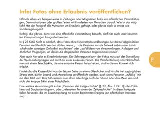 Info: Fotos ohne Erlaubnis veröffentlichen?
Oftmals sehen wir beispielsweise in Zeitungen oder Magazinen Fotos von öffentlichen Veranstaltun-
gen, Demonstrationen oder großen Festen mit Hunderten von Menschen darauf. Wie ist das mög-
lich? Hat der Fotograf alle Menschen um Erlaubnis gefragt, oder gibt es doch so etwas wie
Sonderregelungen?
Richtig, die gibt es, denn wer eine öffentliche Veranstaltung besucht, darf hier auch unter bestimm-
ten Voraussetzungen fotografiert werden.
In § 23 KUG heißt es nämlich, dass Fotos ohne Einverständniserklärungen der darauf abgebildeten
Personen veröffentlicht werden dürfen, wenn „... die Personen nur als Beiwerk neben einer Land-
schaft oder sonstigen Örtlichkeit erscheinen“ oder „auf Bildern von Versammlungen, Aufzügen und
ähnlichen Vorgängen, an denen die dargestellten Personen teilgenommen haben“.
Aber auch hier gibt es Einschränkungen. Der Schwerpunkt bzw. der Fokus muss auf der Darstellung




                                                                                                          173
der Veranstaltung liegen und nicht auf einer einzelnen Person. Die Veröffentlichung von Nahaufnah-
men mit einem Teleobjektiv, die eine einzelne Person hervorheben, sind in diesem Kontext nicht
erlaubt.
Findet also die Klassenfahrt von der letzten Seite an einem öffentlichen und für alle frei zugänglichen
Strand statt, dürfen Strand- und Meeresfotos veröffentlicht werden, auch wenn Personen „zufällig“ mit
auf dem Bild sind. Das Bildzentrum muss dann allerdings auch der Strand oder das Meer sein und
nicht der knappe Bikini einer Mitschülerin.
Eine weitere Ausnahme gibt es bei „Personen der Zeitgeschichte“ (§ 23, Abs. 1 Nr. 1), also Politi-
kern und Staatsoberhäuptern, oder „relevanten Personen der Zeitgeschichte“. In diese Kategorie
fallen Personen, die im Zusammenhang mit einem bestimmten Ereignis von öffentlichem Interesse
sind.
 