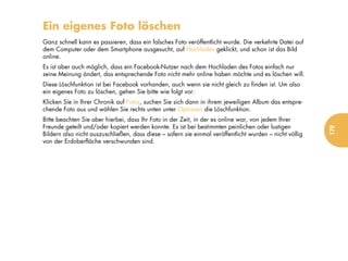 Ein eigenes Foto löschen
Ganz schnell kann es passieren, dass ein falsches Foto veröffentlicht wurde. Die verkehrte Datei auf
dem Computer oder dem Smartphone ausgesucht, auf Hochladen geklickt, und schon ist das Bild
online.
Es ist aber auch möglich, dass ein Facebook-Nutzer nach dem Hochladen des Fotos einfach nur
seine Meinung ändert, das entsprechende Foto nicht mehr online haben möchte und es löschen will.
Diese Löschfunktion ist bei Facebook vorhanden, auch wenn sie nicht gleich zu finden ist. Um also
ein eigenes Foto zu löschen, gehen Sie bitte wie folgt vor:
Klicken Sie in Ihrer Chronik auf Fotos, suchen Sie sich dann in ihrem jeweiligen Album das entspre-
chende Foto aus und wählen Sie rechts unten unter Optionen die Löschfunktion.
Bitte beachten Sie aber hierbei, dass Ihr Foto in der Zeit, in der es online war, von jedem Ihrer
Freunde geteilt und/oder kopiert werden konnte. Es ist bei bestimmten peinlichen oder lustigen




                                                                                                         179
Bildern also nicht auszuschließen, dass diese – sofern sie einmal veröffentlicht wurden – nicht völlig
von der Erdoberfläche verschwunden sind.
 