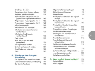 Eine Frage des Alters                    155      Allgemeine Kontoeinstellungen             195
   Gemeinsam einen Account anlegen          157      E-Mail-Benachrichtigungen                 197
   Begleiten oder kontrollieren?            159      Anwendungen                               199
   Vom behüteten Schutzraum hin zur                  Privatsphäre: Sichtbarkeit der eigenen
     jugendlichen Eigenverantwortlichkeit   161        Beiträge                                201
   Angemessene Nutzungszeiten Teil 1        163      Privatsphäre: Sichtbarkeit der eigenen
   Angemessene Nutzungszeiten Teil 2        165        Informationen                           203
   Info: Computersucht                      167      Privatsphäre: Google, Bing und die
   Info: Urheber- und Bildrechte            169        Facebook-Suche                          205
   Info: Fotos von anderen Personen                  Privatsphäre: weitere Einstellungen       207
     veröffentlichen                        171      Facebook-Werbeanzeigen                    209
   Info: Fotos ohne Erlaubnis                        Weitergabe von Informationen an
     veröffentlichen?                       173        Partnerfirmen                           211




                                                                                                     7
   Freie Inhalte                            175      Freundeslisten einrichten                 213
   Was will ich von mir selbst                       Freundeslisten als Filter und
     preisgeben?                            177        Schutzfunktion                          215
   Ein eigenes Foto löschen                 179      Sichtbarkeit der eigenen Freunde          217
   Ein Foto bei Facebook melden             181      Den Onlinestatus vor bestimmten
   Eine Markierung entfernen                183        Personen verbergen                      219
   Fazit                                    185      Zu Veranstaltungen richtig einladen ...   221
                                                     … und eingeladen werden                   223
6. Eine Frage der richtigen                          Sicherheitstipps für Eltern               225
   Einstellung                              187
   Die Sache mit den neuen Funktionen       189   7. Was tun bei Stress im Netz?               227
   Unterschiede erwachsen/minderjährig      191      Cybermobbing                              229
   Der Start in Facebook                    193      Hass-Gruppen                              231
 