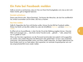 Ein Foto bei Facebook melden
Sollte es einmal so weit kommen, dass ein Foto von Ihrem Kind hochgeladen wird, das es dort nicht
haben möchte, gibt es folgende Optionen:

Kontakt aufnehmen
Dieser erste Schritt ist der „kleine Dienstweg“. Sie können den Menschen, der das Foto veröffentlicht
hat, einfach anschreiben und ihn bitten, das Foto zu löschen.

Das Foto melden
Sollte Ihr Gegenüber das Foto nicht löschen wollen, können Sie das Bild bei Facebook melden.
Klicken Sie hierfür auf das Bild, wählen Sie unten die Schaltfläche Optionen und dann dieses Foto
melden.




                                                                                                        181
Es öffnet sich ein Auswahlfenster, in dem Sie den Grund der Meldung angeben können. Hierunter
fallen auch Aussagen wie „… das Konto meiner Freunde wurde … gehackt …“ oder „dieses Foto
von mir gefällt mir nicht“.
Wenn das Foto dann irgendwann von der Pinnwand verschwindet, kann jedoch nicht ausgeschlos-
sen werden, dass andere Menschen das Bild kopiert oder geteilt haben. Es kann unter Umständen
vorkommen, dass bestimmte Bilder immer und immer wieder auftauchen. An dieser Stelle können Sie
Ihren Kindern auch nur zur Seite stehen, Mut zusprechen, ein vertrauter Ansprechpartner sein und
das entsprechende Bild immer wieder melden.
 