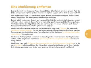 Eine Markierung entfernen
Es sind aber nicht nur die eigenen Fotos, die das Bild der Öffentlichkeit von einem prägen. Auch die
Bilder von Freunden und Verwandten, in denen wir markiert wurden, führen direkt zu unserem Profil.
Wie wir bereits auf Seite 111 beschrieben haben, können wir unsere Fotos taggen, also die Perso-
nen auf dem Bild mit den jeweiligen Facebook-Profilen verbinden.
Es mag jedoch vorkommen, dass wir aus irgendwelchen Gründen bestimmte Verknüpfungen einfach
nicht mehr haben wollen. In diesem Fall ist es nicht nötig, gleich das ganze Bild entfernen zu lassen.
Wir haben nämlich die Möglichkeit, selbst alle Markierungen von uns zu entfernen, auch die auf
Fotos von anderen Personen. Hierfür gehen wir wie folgt vor:
Wir klicken auf das entsprechende Foto und wählen rechts unten unter Optionen den Menüpunkt
Markierung melden/entfernen. Das nun erscheinende Auswahlfenster bietet im Grunde die gleichen
Funktionen wie bei der Meldung eines Fotos, allerdings ist hier die Option Ich möchte diese Markie-




                                                                                                         183
rung entfernen hinzugekommen.
Wird dieser Punkt angeklickt, können wir im darauffolgenden Fenster zwischen drei Möglichkeiten
wählen, wobei lediglich die erste Option Markierung entfernen, die [Name] erstellt hat diese zuver-
lässig entfernt.
Wir können zwar auch die Person, die uns markiert hat, um die Entfernung des Fotos bitten oder sie
auch blockieren, allerdings bleiben das Foto und die entsprechende Markierung für ihren Freundes-
kreis sichtbar, zumindest wenn sie der oben genannte Bitte um Entfernung nicht nachkommt.
 