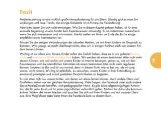 Fazit
Medienerziehung ist eine wirklich große Herausforderung für uns Eltern. Ständig gibt es neue Ent-
wicklungen und neue Trends, die einzige Konstante ist im Prinzip die Veränderung.
Aber bitte lassen Sie sich nicht entmutigen. Wie Sie in diesem Kapitel gelesen haben, ist für eine
sinnvolle Begleitung unserer Kinder kein Expertenwissen notwendig. Es ist vollkommen ausreichend,
wenn Sie sich interessieren und informieren. Hierfür stellen wir Ihnen am Ende des Buchs einige
empfehlenswerte Internetseiten vor.
Nutzen Sie die stetigen Veränderungen der aktuellen Medien, um mit Ihren Kindern ins Gespräch zu
kommen. Wie gesagt, es macht überhaupt nichts, dass wir in einigen Punkten auch von unseren Kin-
dern lernen können.
Wichtig ist vor allem eins: Unsere Kinder sollen das Gefühl haben, dass sie in uns jederzeit interes-
sierte und vertrauensvolle Ansprechpartner haben. Wir werden ab einem bestimmten Alter nicht mehr




                                                                                                        185
steuern können, wie und wohin sich unsere Kinder im Internet bewegen, genau so, wie wir den
Freundeskreis und die abendlichen Aktivitäten ab einem bestimmten Alter nicht mehr regulieren
können. Letzteres ist klar und für uns normal, denn in diesem Punkt war es bei uns, als wir jung
waren, nicht anders. Wichtig ist jedenfalls, zu versuchen, unsere Kinder in ihrer Entwicklung zu
emotional gefestigten und sozial gestärkten Persönlichkeiten zu begleiten.
Es sind aber nicht nur unsere Kinder, von denen wir etwas lernen können. Auch andere Eltern und
Großeltern stehen vor der gleichen Herausforderung. Viele Fragen, die Facebook oder auch andere
Social-Media-Dienste betreffen, sind pädagogischer Natur. Es gibt keine allgemeingültigen Antwor-
ten, die für jedes Kind und für jeden Jugendlichen verbindlich gelten. Nutzen Sie daher die kommuni-
kativen Stärken der neuen Medien und tauschen Sie sich mit Ihren Kindern und mit anderen Eltern
aus. Eine Möglichkeit dazu bietet Ihnen die Facebook-Seite zu diesem Buch.
 