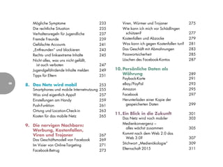 Mögliche Symptome                        233      Viren, Würmer und Trojaner             275
       Die rechtliche Situation                 235      Wie kann ich mich vor Schädlingen
       Verhaltensregeln für Jugendliche         237        schützen?                            277
       Fremde Freunde                           239      Kostenfallen und Abzocke               279
       Gefälschte Accounts                      241      Was kann ich gegen Kostenfallen tun?   281
       „Entfreunden“ und blockieren             243      Das Geschäft mit Abmahnungen           283
       Rechts- und linksextreme Inhalte         245      Passwortsicherheit                     285
       Nicht alles, was uns nicht gefällt,               Löschen des Facebook-Kontos            287
         ist auch verboten                      247
       Jugendgefährdende Inhalte melden         249   10. Persönliche Daten als
       Tipps für Eltern                         251       Währung                               289
                                                         Payback-Karte                          291
    8. Das Netz wird mobil                               eBay/PayPal                            293
8




                                                253
       Smartphones und mobile Internetnutzung   255      Amazon                                 295
       Was sind eigentlich Apps?                257      Facebook                               297
       Einstellungen am Handy                   259      Herunterladen einer Kopie der
       Push-Funktion                            261        gespeicherten Daten                  299
       Ortung und Location-Check-in             263
                                                      11. Ein Blick in die Zukunft              301
       Kosten für das mobile Netz               265
                                                         Das Netz wird noch mobiler             303
                                                         Medienkonvergenz –
    9. Die nervigen Nachbarn:
                                                            alles wächst zusammen               305
       Werbung, Kostenfallen,
       Viren und Trojaner                       267      Kommt nach dem Web 2.0 das
                                                            Web 3.0?                            307
       Das Geschäftsmodell von Facebook         269
                                                         Stichwort „Medienökologie“             309
       Im Visier von Online-Targeting           271
                                                         Elternschaft 2015                      311
       Facebook-Betrug                          273
 