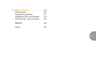 12. Hilfe und Links . . . . . . . . . . . . .   313
     Hilfreiche Seiten                          315
     Angebote für Jugendliche                   317
     Angebote für Eltern und Fachkräfte         319
     Nicht das Ende – aber der Schluss!         321

     Glossar                                    322

     Index                                      329




                                                      9
 