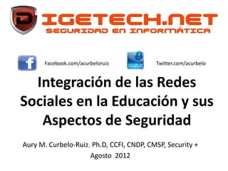 Facebook.com/acurbeloruiz          Twitter.com/acurbelo


  Integración de las Redes
Sociales en la Educación y sus
   Aspectos de Seguridad
Aury M. Curbelo-Ruiz, Ph.D, CCFI, CNDP, CMSP, Security +
                     Agosto 2012
 