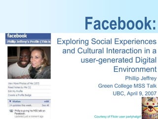 Facebook:
Exploring Social Experiences
 and Cultural Interaction in a
       user-generated Digital
                 Environment
                        Phillip Jeffrey
             Green College MSS Talk
                  UBC, April 9, 2007



           Courtesy of Flickr user partyhatgirl
