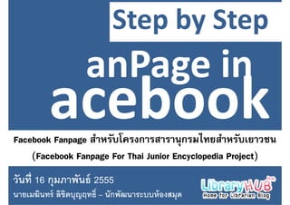 Step by Step
                           Step by Step


Facebook Fanpage สาหรบโครงการสารานุกรมไทยสาหรบเยาวชน
                  ํ ั โ                     ไ ํ ั
    (
    (Facebook Fanpage For Thai Junior Encyclopedia Project)
                 pg                      y p          j )
วนท กุมภาพนธ
วันที 16 กมภาพันธ์ 2555
นายเมฆินทร์ ลิขตบุญฤทธิ – นักพัฒนาระบบห้ องสมุด
               ิ
 