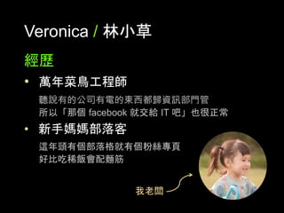 Veronica / 林⼩草
經歷
•  萬年菜⿃⼯程師
聽說有的公司有電的東⻄都歸資訊部⾨管
所以「那個 facebook 就交給 IT 吧」也很正常
•  新⼿媽媽部落客
這年頭有個部落格就有個粉絲專⾴
好⽐吃稀飯會配麵筋	
我⽼闆	
 
