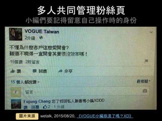 多⼈共同管理粉絲⾴
⼩編們要記得留意⾃⼰操作時的⾝份	
wetalk, 2015/08/20, 《VOGUE⼩編崩潰了嗎？XD》	圖⽚來源	
 