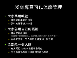粉絲專⾴可以怎麼管理	
•  ⼤家共⽤帳號
n  誰幹的好事我不知道
n  我幹的好事沒⼈知道	
•  ⼤家各⽤⾃⼰的帳號
n  誰發⽂都看得到
按讚看不到是誰按的，如果隊友按到⾵向不對的讚⋯⋯
n  因為要亮票，令⼈秉信多做多錯不做不錯	
•  全部給⼀個⼈貼
n  有⼈幫忙 review 出錯率會降低
n  所有貼⽂都塞⾞在出國的承辦⼈那邊	
 