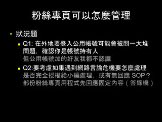 粉絲專⾴可以怎麼管理	
•  狀況題
n  Q1: 在外地要登⼊公⽤帳號可能會被問⼀⼤堆
問題，確認你是帳號持有⼈
但公⽤帳號加的好友我都不認識
n  Q2:要考慮如果遇到網路⾔論危機要怎麼處理
是否完全授權給⼩編處理，或有無回應 SOP？
部份粉絲專⾴⽤程式先回應固定內容（答錄機）	
 