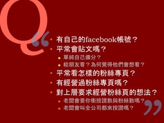 Q ““
•  有⾃⼰的facebook帳號？
•  平常會貼⽂嗎？
n  單純⾃⼰備分？
n  給朋友看？為何覺得他們會想看？
•  平常看怎樣的粉絲專⾴？
•  有經營過粉絲專⾴嗎？
•  對上層要求經營粉絲⾴的想法？
n  ⽼闆會要你衝按讚數與粉絲數嗎？
n  ⽼闆會叫全公司都來按讚嗎？
 