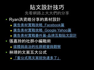 •  Ryan洪資皓分享的素材設計
n  廣告素材實戰攻略_Facebook篇
n  廣告素材實戰攻略_Google Yahoo篇
n  廣告素材實戰番外篇-品牌互動貼⽂設計
•  張嘉玲的社群⼩編戰術	
n  媒體與政治的社群經營與觀察
•  林靖的⽂案五⼤公式
n  「套公式寫⽂案就快速多了」
貼⽂設計技巧
先看網路上⼤⼤們的分享	
 