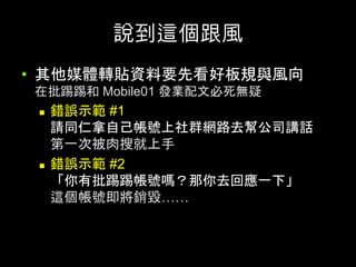 說到這個跟⾵	
•  其他媒體轉貼資料要先看好板規與⾵向
在批踢踢和 Mobile01 發業配⽂必死無疑	
n  錯誤⽰範 #1
請同仁拿⾃⼰帳號上社群網路去幫公司講話
第⼀次被⾁搜就上⼿
n  錯誤⽰範 #2
「你有批踢踢帳號嗎？那你去回應⼀下」
這個帳號即將銷毀……	
 