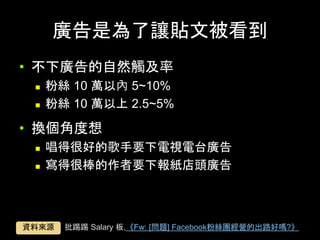 廣告是為了讓貼⽂被看到	
•  不下廣告的⾃然觸及率
n  粉絲 10 萬以內 5~10%
n  粉絲 10 萬以上 2.5~5%
•  換個⾓度想
n  唱得很好的歌⼿要下電視電台廣告
n  寫得很棒的作者要下報紙店頭廣告
批踢踢 Salary 板,《Fw: [問題] Facebook粉絲團經營的出路好嗎?》	資料來源	
 