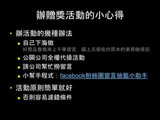 辦贈獎活動的⼩⼼得	
•  辦活動的幾種辦法
n  ⾃⼰下海做
好獎品會換來上千筆留⾔，願上天保佑你原本的業務做得完
n  公關公司全權代操活動
n  請公司幫忙撈留⾔
n  ⼩幫⼿程式：facebook粉絲團留⾔抽籤⼩助⼿
•  活動原則簡單就好
n  否則容易濾錯條件
 