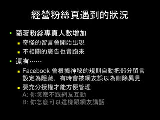 經營粉絲⾴遇到的狀況	
•  隨著粉絲專⾴⼈數增加
n  奇怪的留⾔會開始出現
n  不相關的廣告也會跑來
•  還有⋯⋯
n  Facebook 會根據神秘的規則⾃動把部分留⾔
設定為隱藏，有時會被網友誤以為刪除異⾒
n  要充分授權才能⽅便管理
A: 你怎麼不跟網友互動
B: 你怎麼可以這樣跟網友講話	
 