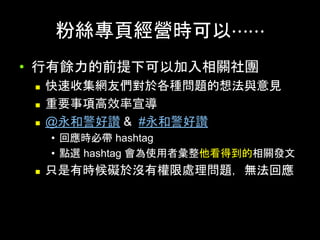粉絲專⾴經營時可以⋯⋯	
•  ⾏有餘⼒的前提下可以加⼊相關社團
n  快速收集網友們對於各種問題的想法與意⾒
n  重要事項⾼效率宣導
n  @永和警好讚 & #永和警好讚
•  回應時必帶 hashtag
•  點選 hashtag 會為使⽤者彙整他看得到的相關發⽂
n  只是有時候礙於沒有權限處理問題，無法回應	
 