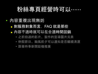 粉絲專⾴經營時可以⋯⋯	
•  內容重複出現無妨
n  對服務對象⽽⾔，FAQ 就是那些
n  內容不過時就可以在合適時間回鍋
•  之前拍過的影⽚、製作的宣導圖⽚元素
•  例假節⽇、颱⾵前⼣可以通知是否繼續清運
•  跟著時事新聞趁機推廣
 