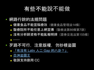 有些不能說不能做	
•  網路⾏銷的法規問題
n  健康⻝品不能宣稱療效（健康⻝品管理法14條）
n  醫療院所不能任意上網宣傳（醫療法第86條第7款）
n  沒有分析師資格不能亂報明牌（證券交易法第155條）
n  ⋯⋯
•  ⽍路不可⾏，注意版權，勿抄梗盜圖	
n  「有沒有 Lativ ⼈⼆ Gap 的⼋卦？」
n  亞洲盜圖⺩
n  敬請⽀持創⽤ CC	
 