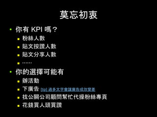 莫忘初衷	
•  你有 KPI 嗎？
n  粉絲⼈數
n  貼⽂按讚⼈數
n  貼⽂分享⼈數
n  ⋯⋯
•  你的選擇可能有
n  辦活動
n  下廣告 [tip] 過多⽂字會讓廣告成效變差
n  找公關公司顧問幫忙代操粉絲專⾴
n  花錢買⼈頭買讚
 