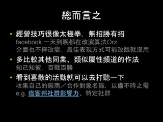 總⽽⾔之	
•  經營技巧很像太極拳，無招勝有招
facebook ⼀天到晚都在改演算法Orz
介⾯也不停改變，最佳表現⽅式可能改版就沒⽤
•  多⽐較其他同業、類似屬性頻道的作法
知⼰知彼，百戰百勝
•  看到喜歡的活動就可以去打聽⼀下
收集⾃⼰的廠商／合作對象名錄，以備不時之需
e.g. 痞客邦社群影響⼒、特定社群	
 