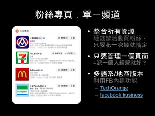 粉絲專⾴：單⼀頻道	
•  整合所有資源
砸錢辦活動買粉絲，
只要花⼀次錢就搞定
•  只要管理⼀個⾴⾯
=派⼀個⼈經營就好？
•  多語系/地區版本
利⽤FB內建功能
–  TechOrange
–  facebook business
 