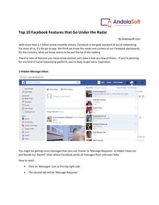 Top 10 Facebook Features that Go Under the Radar
By Andolasoft.com
With more than 1.7 billion active monthly visitors, Facebook is the gold standard of social networking.
For most of us, it's the go-to app. We think we know the nooks and corners of our Facebook dashboards.
On the contrary, what we know seems to be just the tip of the iceberg.
There're tons of features you never knew existed. Let's take a look at a few of those... If you're planning
for any kind of social networking platform, you're likely to get some inspiration.
1-Hidden Message Inbox:
You might be getting more messages than you see, thanks to 'Message Requests'. A hidden inbox sits
just beside our 'Recent' chats where Facebook sends all messages from unknown folks.
How to reach:
 Click on 'Messages' icon at the top right side
 The second tab will be 'Message Requests'
 
