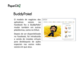BuddyPoke!
O modelo de negócios dos
aplicativos    sociais   no
Facebook fez o BuddyPoke!
mudar também em outras
plataformas, como no Orkut.
Depois de ser disponibilizado
no Facebook, foi introduzida
a venda de moedas virtuais
para desbloqueio de ações
especiais nas outras redes
sociais em que atua.
 