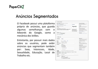Anúncios Segmentados
O Facebook possui uma plataforma
própria de anúncios, que guarda
algumas semelhanças com o
Adwords do Google, como a
mecânica dos leilões.
Entretanto, por possuir mais dados
sobre os usuários, pode exibir
anúncios que segmentam também
por: Sexo, Interesses, Idade,
Sexualidade, Educação, Local de
Trabalho etc.
 