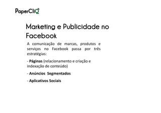 Marketing e Publicidade no
Facebook
A comunicação de marcas, produtos e
serviços no Facebook passa por três
estratégias:
- Páginas (relacionamento e criação e
indexação de conteúdo)
- Anúncios Segmentados
- Aplicativos Sociais
 
