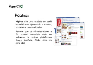 Páginas
Páginas são uma espécie de perfil
especial mais apropriado a marcas,
produtos e personalidades.
Permite que os administradores e
fãs postem conteúdo novo ou
indexado de outras plataformas
(blogs, YouTube, Flickr, sites em
geral etc).
 