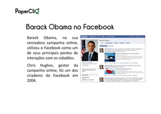 Barack Obama no Facebook
Barack Obama, na sua
vencedora campanha online,
utilizou o Facebook como um
de seus principais pontos de
interações com os cidadãos.
Chris Hughes, gestor da
campanha online, foi um dos
criadores do Facebook em
2004.
 