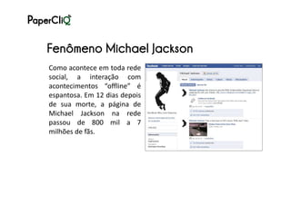 Fenômeno Michael Jackson
Como acontece em toda rede
social, a interação com
acontecimentos “offline” é
espantosa. Em 12 dias depois
de sua morte, a página de
Michael Jackson na rede
passou de 800 mil a 7
milhões de fãs.
 