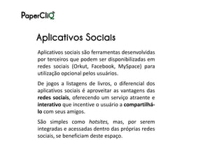 Aplicativos Sociais
Aplicativos sociais são ferramentas desenvolvidas
por terceiros que podem ser disponibilizadas em
redes sociais (Orkut, Facebook, MySpace) para
utilização opcional pelos usuários.
De jogos a listagens de livros, o diferencial dos
aplicativos sociais é aproveitar as vantagens das
redes sociais, oferecendo um serviço atraente e
interativo que incentive o usuário a compartilhá-
lo com seus amigos.
São simples como hotsites, mas, por serem
integradas e acessadas dentro das próprias redes
sociais, se beneficiam deste espaço.
 