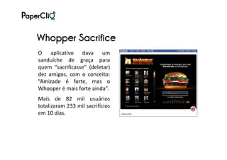 Whopper Sacrifice
O aplicativo dava um
sanduíche de graça para
quem “sacrificasse” (deletar)
dez amigos, com o conceito:
“Amizade é forte, mas o
Whooper é mais forte ainda”.
Mais de 82 mil usuários
totalizaram 233 mil sacrifícios
em 10 dias.
 