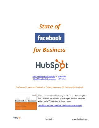  
                                    State of 

                                      
                         for Business 


                                                                     
                        http://Twitter.com/HubSpot or @HubSpot 
                         http://Facebook.Grader.com or @Grader 

 

    To discuss this report on Facebook or Twitter, please use this hashtag: #SOFacebook 

                                

                               Want to learn more about using Facebook for Marketing? Our 
                               free Facebook for Business Marketing Kit includes 2 how‐to 
                               videos and a 55‐page instructional ebook.  

                               Download the Free Facebook for Business Marketing Kit 
                                                             


                                       Page 1 of 11                      www.HubSpot.com 
 